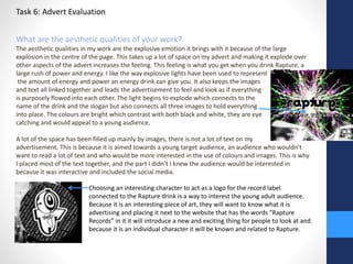 Task 6: Advert Evaluation 
What are the aesthetic qualities of your work? 
The aesthetic qualities in my work are the explosive emotion it brings with it because of the large 
explosion in the centre of the page. This takes up a lot of space on my advert and making it explode over 
other aspects of the advert increases the feeling. This feeling is what you get when you drink Rapture, a 
large rush of power and energy. I like the way explosive lights have been used to represent 
the amount of energy and power an energy drink can give you. It also keeps the images 
and text all linked together and leads the advertisement to feel and look as if everything 
is purposely flowed into each other. The light begins to explode which connects to the 
name of the drink and the slogan but also connects all three images to hold everything 
into place. The colours are bright which contrast with both black and white, they are eye 
catching and would appeal to a young audience. 
A lot of the space has been filled up mainly by images, there is not a lot of text on my 
advertisement. This is because it is aimed towards a young target audience, an audience who wouldn’t 
want to read a lot of text and who would be more interested in the use of colours and images. This is why 
I placed most of the text together, and the part I didn’t I knew the audience would be interested in 
because it was interactive and included the social media. 
Choosing an interesting character to act as a logo for the record label 
connected to the Rapture drink is a way to interest the young adult audience. 
Because it is an interesting piece of art, they will want to know what it is 
advertising and placing it next to the website that has the words “Rapture 
Records” in it it will introduce a new and exciting thing for people to look at and 
because it is an individual character it will be known and related to Rapture. 
 