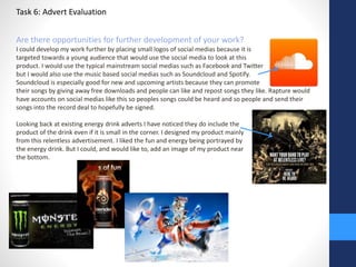 Task 6: Advert Evaluation 
Are there opportunities for further development of your work? 
I could develop my work further by placing small logos of social medias because it is 
targeted towards a young audience that would use the social media to look at this 
product. I would use the typical mainstream social medias such as Facebook and Twitter 
but I would also use the music based social medias such as Soundcloud and Spotify. 
Soundcloud is especially good for new and upcoming artists because they can promote 
their songs by giving away free downloads and people can like and repost songs they like. Rapture would 
have accounts on social medias like this so peoples songs could be heard and so people and send their 
songs into the record deal to hopefully be signed. 
Looking back at existing energy drink adverts I have noticed they do include the 
product of the drink even if it is small in the corner. I designed my product mainly 
from this relentless advertisement. I liked the fun and energy being portrayed by 
the energy drink. But I could, and would like to, add an image of my product near 
the bottom. 
 