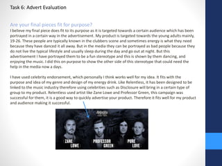 Task 6: Advert Evaluation 
Are your final pieces fit for purpose? 
I believe my final piece does fit to its purpose as it is targeted towards a certain audience which has been 
portrayed in a certain way in the advertisement. My product is targeted towards the young adults mainly, 
19-26. These people are typically known in the clubbers scene and sometimes energy is what they need 
because they have danced it all away. But in the media they can be portrayed as bad people because they 
do not live the typical lifestyle and usually sleep during the day and go out at night. But this 
advertisement I have portrayed them to be a fun stereotype and this is shown by them dancing, and 
enjoying the music. I did this on purpose to show the other side of this stereotype that could need the 
help in the media now a days. 
I have used celebrity endorsement, which personally I think works well for my idea. It fits with the 
purpose and idea of my genre and design of my energy drink. Like Relentless, it has been designed to be 
linked to the music industry therefore using celebrities such as Disclosure will bring in a certain type of 
group to my product. Relentless used artist like Zane Lowe and Professor Green, this campaign was 
successful for them, it is a good way to quickly advertise your product. Therefore it fits well for my product 
and audience making it successful. 
 