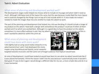 Task 6: Advert Evaluation 
What areas of planning and development worked well? 
The development stages really helped me choose what to include on my page and what I didn’t need so 
much. Although I did keep most of the layout the same, but this was because I really liked the main layout 
and it could be changed by the things I put on top of it and include within it. It also made me realise I 
needed to made the images flow into one another to make the advert to work. 
The part of the planning and development that helped me a lot was deciding if I should include a image of 
my product on the advert. Have both a design with and without the product I could see if either of them 
worked and if so which one worked best. Although it is a good idea to have the product on the advert, 
sometimes it is more effect without it and I feel my advert was without it. It has more energy and this is 
want I wanted to advertise within the print ad. 
What areas of planning and development 
could have done with more work? 
I did slightly look at using social media networks in my 
advertisement but I wish I had developed this more, 
maybe using Soundcloud and Spotify, social networks 
targeted towards musicians and the same sort of target audience that Rapture would have. 
An area of development I could have looked at would have been to see what my advert would look like if 
it was placed horizontally. I think the reason I didn’t do this was because I automatically knew it wouldn’t 
look good. If I was to do it again I would design a different idea for my can, a more simple idea and do it so 
it was horizontal. 
 