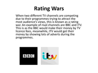Rating Wars
When two different TV channels are competing
due to their programmes trying to attract the
most audience’s views, this is known as a rating
war. An example of rival channels are BBC and ITV.
This is as the BBC would make their money by TV
licence fees, meanwhile, ITV would get their
money by showing lots of adverts during the
programmes.
 