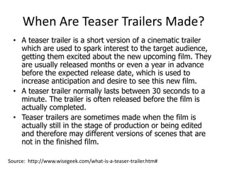 When Are Teaser Trailers Made?
  • A teaser trailer is a short version of a cinematic trailer
    which are used to spark interest to the target audience,
    getting them excited about the new upcoming film. They
    are usually released months or even a year in advance
    before the expected release date, which is used to
    increase anticipation and desire to see this new film.
  • A teaser trailer normally lasts between 30 seconds to a
    minute. The trailer is often released before the film is
    actually completed.
  • Teaser trailers are sometimes made when the film is
    actually still in the stage of production or being edited
    and therefore may different versions of scenes that are
    not in the finished film.

Source: http://www.wisegeek.com/what-is-a-teaser-trailer.htm#
 