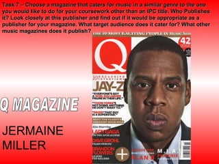 Task 7 – Choose a magazine that caters for music in a similar genre to the one you would like to do for your coursework other than an IPC title. Who Publishes it? Look closely at this publisher and find out if it would be appropriate as a publisher for your magazine. What target audience does it cater for? What other music magazines does it publish? Q MAGAZINE JERMAINE MILLER 