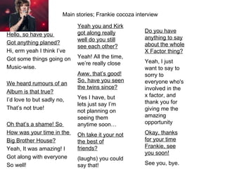 Main stories; Frankie cocoza interview

                            Yeah you and Kirk
                            got along really           Do you have
Hello, so have you
                            well do you still          anything to say
Got anything planed?                                   about the whole
                            see each other?
Hi, erm yeah I think I’ve                              X Factor thing?
Got some things going on    Yeah! All the time,
                            we’re really close         Yeah, I just
Music-wise.                                            want to say to
                            Aww, that’s good!          sorry to
                            So, have you seen          everyone who's
We heard rumours of an
                            the twins since?           involved in the
Album is that true?
                            Yes I have, but            x factor, and
I’d love to but sadly no,                              thank you for
                            lets just say I’m
That’s not true!                                       giving me the
                            not planning on
                            seeing them                amazing
Oh that’s a shame! So       anytime soon…              opportunity
How was your time in the    Oh take it your not        Okay, thanks
Big Brother House?          the best of                for your time
Yeah, It was amazing! I     friends?                   Frankie, see
                                                       you soon!
Got along with everyone     (laughs) you could
So well!                    say that!                  See you, bye.
 
