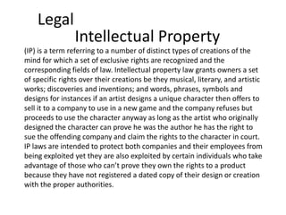 Legal
                Intellectual Property
(IP) is a term referring to a number of distinct types of creations of the
mind for which a set of exclusive rights are recognized and the
corresponding fields of law. Intellectual property law grants owners a set
of specific rights over their creations be they musical, literary, and artistic
works; discoveries and inventions; and words, phrases, symbols and
designs for instances if an artist designs a unique character then offers to
sell it to a company to use in a new game and the company refuses but
proceeds to use the character anyway as long as the artist who originally
designed the character can prove he was the author he has the right to
sue the offending company and claim the rights to the character in court.
IP laws are intended to protect both companies and their employees from
being exploited yet they are also exploited by certain individuals who take
advantage of those who can’t prove they own the rights to a product
because they have not registered a dated copy of their design or creation
with the proper authorities.
 