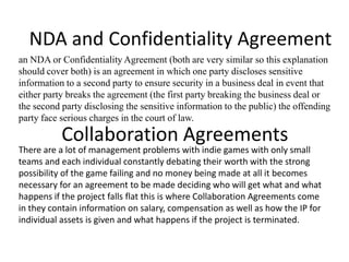 NDA and Confidentiality Agreement
an NDA or Confidentiality Agreement (both are very similar so this explanation
should cover both) is an agreement in which one party discloses sensitive
information to a second party to ensure security in a business deal in event that
either party breaks the agreement (the first party breaking the business deal or
the second party disclosing the sensitive information to the public) the offending
party face serious charges in the court of law.

           Collaboration Agreements
There are a lot of management problems with indie games with only small
teams and each individual constantly debating their worth with the strong
possibility of the game failing and no money being made at all it becomes
necessary for an agreement to be made deciding who will get what and what
happens if the project falls flat this is where Collaboration Agreements come
in they contain information on salary, compensation as well as how the IP for
individual assets is given and what happens if the project is terminated.
 