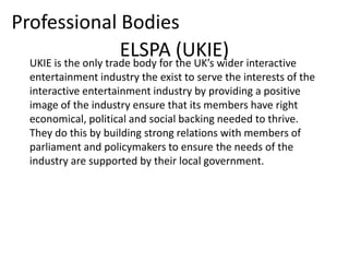 Professional Bodies
                      ELSPA the UK’s wider interactive
  UKIE is the only trade body for
                                  (UKIE)
   entertainment industry the exist to serve the interests of the
   interactive entertainment industry by providing a positive
   image of the industry ensure that its members have right
   economical, political and social backing needed to thrive.
   They do this by building strong relations with members of
   parliament and policymakers to ensure the needs of the
   industry are supported by their local government.
 