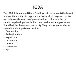 IGDA
The IGDA (International Game Developers Association) is the largest
non profit membership organisationthat works to improve the lives
and enhance the careers of game developers. They do this by
connecting developers with their peers and advocating on issues
that affect the developer community. They promote several core
values in their organisation such as
• Community
• Professionalism
• Expression
• Innovation
• Impact
• Leadership
• Fun
 