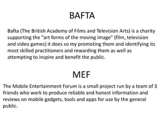 BAFTA
 Bafta (The British Academy of Films and Television Arts) is a charity
 supporting the “art forms of the moving image” (film, television
 and video games) it does so my promoting them and identifying its
 most skilled practitioners and rewarding them as well as
 attempting to inspire and benefit the public.


                               MEF
The Mobile Entertainment Forum is a small project run by a team of 3
friends who work to produce reliable and honest information and
reviews on mobile gadgets, tools and apps for use by the general
public.
 