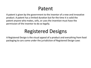 Patent
A patent is given by the government to the inventor of a new and innovative
product. A patent has a limited duration but for the time it is valid the
patent anyone who makes, sells, or uses the invention must have the
permission of the inventor to do so legally.


                 Registered Designs
A Registered Design is the visual appeal of a product and everything from food
packaging to cars come under the jurisdiction of Registered Design Laws
 