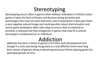 Stereotyping
Stereotyping occurs often in games often without realisation in military action
games it takes the form of Asians and Russians being terrorists and
warmongers this may not seem bad when you’re playing but it does give them
a very negative cultural image and could possibly induce discrimination and
racism game developers often take steps to ensure that no material to
sensitive is released and that antagonists in games that may fit a cultural
stereotype is emphasised as an individual.

                              Addiction development and
 addiction has been a factor in games since their early
 though it is only now being recognised as a real affliction there have long
 been stories of gamers dying or becoming seriously ill from playing games for
 extended periods of time.
 