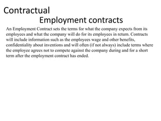 Contractual
                  Employment contracts
An Employment Contract sets the terms for what the company expects from its
employees and what the company will do for its employees in return. Contracts
will include information such as the employees wage and other benefits,
confidentiality about inventions and will often (if not always) include terms where
the employee agrees not to compete against the company during and for a short
term after the employment contract has ended.
 