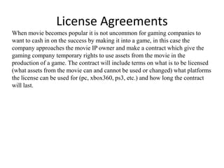 License Agreements
When movie becomes popular it is not uncommon for gaming companies to
want to cash in on the success by making it into a game, in this case the
company approaches the movie IP owner and make a contract which give the
gaming company temporary rights to use assets from the movie in the
production of a game. The contract will include terms on what is to be licensed
(what assets from the movie can and cannot be used or changed) what platforms
the license can be used for (pc, xbox360, ps3, etc.) and how long the contract
will last.
 