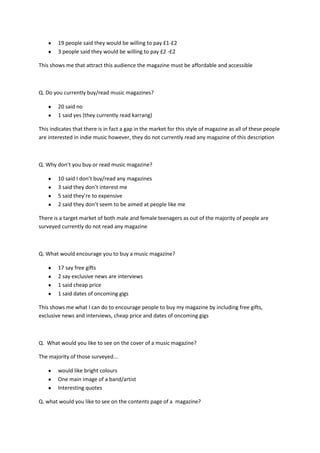 19 people said they would be willing to pay £1-£2
        3 people said they would be willing to pay £2 -£2

This shows me that attract this audience the magazine must be affordable and accessible



Q. Do you currently buy/read music magazines?

        20 said no
        1 said yes (they currently read karrang)

This indicates that there is in fact a gap in the market for this style of magazine as all of these people
are interested in indie music however, they do not currently read any magazine of this description



Q. Why don’t you buy or read music magazine?

        10 said I don’t buy/read any magazines
        3 said they don’t interest me
        5 said they’re to expensive
        2 said they don’t seem to be aimed at people like me

There is a target market of both male and female teenagers as out of the majority of people are
surveyed currently do not read any magazine



Q. What would encourage you to buy a music magazine?

        17 say free gifts
        2 say exclusive news are interviews
        1 said cheap price
        1 said dates of oncoming gigs

This shows me what I can do to encourage people to buy my magazine by including free gifts,
exclusive news and interviews, cheap price and dates of oncoming gigs



Q. What would you like to see on the cover of a music magazine?

The majority of those surveyed...

        would like bright colours
        One main image of a band/artist
        Interesting quotes

Q. what would you like to see on the contents page of a magazine?
 