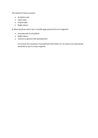 The majority of those surveyed…

       An editors note
       Latest news
       A band index
       Bright colours

Q. What would you like to see in a double page spread article of a magazine?

       Interview with an artist/band
       Bright colours
       Features on general indie developments

       From these last 3 questions I have gathered information so I am aware as to what people
       would like to see in a music magazine
 