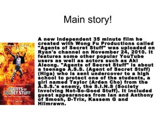 Main story!
A new independent 35 minute film he
created with Wong Fu Productions called
"Agents of Secret Stuff" was uploaded on
Ryan's channel on November 24, 2010. It
features some other popular YouTube
users as well as actors such as Aki
Aleong. "Agents of Secret Stuff" is about
a teenage A.S.S. (Agent of Secret Stuff)
(Higa) who is sent undercover to a high
school to protect one of the students, a
girl named Taylor (Arden Cho) from the
A.S.S.'s enemy, the S.I.N.S (Society
Involving Not-So-Good Stuff). It included
guest appearances from Ian and Anthony
of Smosh, D-Trix, Kassem G and
Hiimrawn.
 