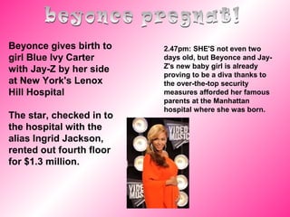 Beyonce gives birth to
girl Blue Ivy Carter
with Jay-Z by her side
at New York's Lenox
Hill Hospital
The star, checked in to
the hospital with the
alias Ingrid Jackson,
rented out fourth floor
for $1.3 million.
2.47pm: SHE'S not even two
days old, but Beyonce and Jay-
Z's new baby girl is already
proving to be a diva thanks to
the over-the-top security
measures afforded her famous
parents at the Manhattan
hospital where she was born.
 