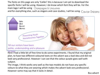 Safe
And
Sound
Homes
‘All our visitors have been
polite, undemanding and a pleasure
to host.’
Here I had a little bit of free time to do some experiments. I found that my original
plan, to have two different coloured texts on the advert was a bad idea and did not
look very professional. However I can see that the colour purple goes well with
subject.
The image, I think works very well as the two models do not have any specific
colours to what they are wearing which makes the advert look very professional.
However some may say that it lacks in detail.
The fonts on this page are only ‘Calibri’ this is because I am yet to download the
specific fonts I will be using. However, I do know which font they will be. For the
main logo I will be using
and for everything else, such as slogans and case studies, I will be using
Bus advert
 