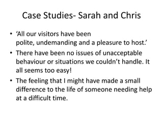 Case Studies- Sarah and Chris
• ‘All our visitors have been
polite, undemanding and a pleasure to host.’
• There have been no issues of unacceptable
behaviour or situations we couldn’t handle. It
all seems too easy!
• The feeling that I might have made a small
difference to the life of someone needing help
at a difficult time.
 