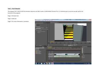 Task 7 – Post Production
The program that I used to edit the animation sequence and add in audio is called Adobe Premiere Pro, it is relatively easy to use once you get used to the
functions of the program.
Page 2: Animation bar
Page 3: Audio bar
Page 4: On screen information / animation

 