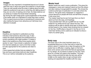 Images
Images are very important in broadsheet layouts as it shows
what the copy is about and gives the audience a visual image.
They can see exactly what the writer is talking about but also
helps the audience to see who or what they are talking about if
they are not a fan of reading a lot of text. Its helps balance out
an article as it makes the broad sheet interesting.
By having the right image gives a good explanation of the article
if the reader does not understand on what they topic is about.
This is a good source as there is something for everyone and
also making the layout more attractive as it will draw more
attention to people.
Master head
Master heads are used in every publication. This gives the
newspaper a name and making it stand out from the others
and also making it recognisable for people. This shows the
audience what type of publication it is and also where the
name is. This gives every newspaper or magazine a
unique element as people will know and tell what company
it has come from.
The master head has its own font type this is so that it
stand out from the copy, and headings.
I have decided that I will use a graffiti font as it is well
suited for my article and its sub culture hip hop. The
audience will be able to identify what type of article that is
printed based on the master head showing that its is based
on hip hop. Graffiti plays a big part in hip hop as it is to
mark their territory and is used as an indicator to show a
mark of a certain gang.Headline
Headlines are important in publications as they
indicate a brief sentence about the copy. It also
makes the article organised and professional as it
covers everything one might question. It makes it
clear to the audience so they know exactly which
section to read. I have chosen a selection of styles
from Da font website as I want a font that is clear
but also appropriate for the audience and clear to
read.
I have researched articles that are related to hip
hop and have used sharp bold and clear headlines.
This is so it will be noticeable by the audience.
Body copy
The body copy is the most important piece on a
broadsheet layout as it is the main text on what the
article is about. It needs to be a clear throughout so the
reader has no difficulty in reading. Again on Da font i
have come across some fonts that that are appropriate
for my design. As my theme is based on hip hop i have
gone for a similar font style to the headline. The body
copy is sharp and bold but also the text size will be
smaller so the reader does not get confused when
reading and separated the headline with the copy.
 