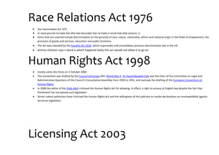 Race Relations Act 1976
 Sex Discrimination Act 1975
 on racial grounds he treats that other less favourably than he treats or would treat other persons; or
 Items that are covered include discrimination on the grounds of race, colour, nationality, ethnic and national origin in the fields of employment, the
provision of goods and services, education and public functions.
 The Act was repealed by the Equality Act 2010, which supersedes and consolidates previous discrimination law in the UK.
 jeremy clarkson says n word is which happond lately this act would not allow it to go on
Human Rights Act 1998
 mostly came into force on 2 October 2000
 The Convention was drafted by the Council of Europe after World War II. Sir David Maxwell-Fyfe was the Chair of the Committee on Legal and
Administrative Questions of the Council's Consultative Assembly from 1949 to 1952, and oversaw the drafting of the European Convention on
Human Rights
 In 2008 the editor of the Daily Mail criticised the Human Rights Act for allowing, in effect, a right to privacy at English law despite the fact that
Parliament has not passed such legislation
 Senior Labour politicians have criticised the Human Rights Act and the willingness of the judiciary to invoke declarations on incompatibility against
terrorism legislation
Licensing Act 2003
 