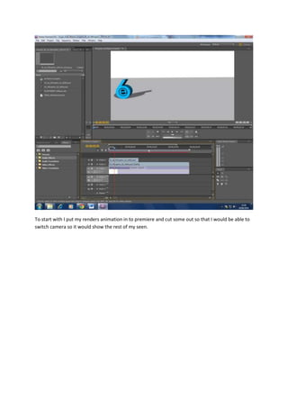 To start with I put my renders animation in to premiere and cut some out so that I would be able to
switch camera so it would show the rest of my seen.
 