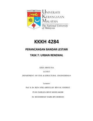 KKKH 4284
PERANCANGAN BANDAR LESTARI
TASK 7: URBAN RENEWAL
AZIZA BINTI ESA
A133613
DEPARTMENT OF CIVIL & STRUCTURAL ENGINEERING/4
Lecturers:
Prof. Ir. Dr. RIZA ATIQ ABDULLAH BIN O.K. RAHMAT
PUAN NORLIZA BINTI MOHD AKHIR
Dr. MUHAMMAD NAZRI BIN BORHAN
 