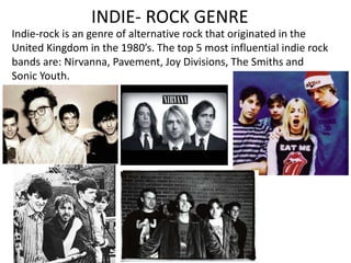 INDIE- ROCK GENRE 
Indie-rock is an genre of alternative rock that originated in the 
United Kingdom in the 1980’s. The top 5 most influential indie rock 
bands are: Nirvanna, Pavement, Joy Divisions, The Smiths and 
Sonic Youth. 
 