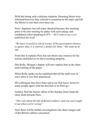 With this being such a delicate situation, Downing Street were 
informed however they refused to comment on the topic and left 
the Mirror to sort their own mess out. 
Piers’ departure has left many shocked because this morning 
prior to his late meeting he spoke with such energy and 
confidence when speaking to ITV. “All I want to say is we 
published the truth.” 
“We have revealed a can of worms. If the government chooses 
to ignore that, it is entirely a matter for them.” He went on to 
say. 
From this it explains Piers has not shown any remorse for his 
actions and believes he did everything properly. 
Des Kelly, Morgan’s deputy will now replace him in the short 
term running of the paper. 
When Kelly spoke out he explained that all the staff were in 
tears when it was first announced. 
His colleagues may have been sad to see him leave, however 
many people agree with the decision to let Piers go. 
Andrew Neil the former editor of the Sunday times leads the 
shots fired towards Piers. 
“This was about the life of British soldiers, and you can't tough 
it out when you're wrong” 
Now there will be further investigations into these images and 
of the British soldiers concerned. 
