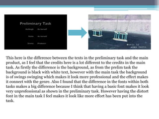 This here is the difference between the texts in the preliminary task and the main
product, as I feel that the credits here is a lot different to the credits in the main
task. As firstly the difference is the background, as from the prelim task the
background is black with white text, however with the main task the background
is of swings swinging which makes it look more professional and the effect makes
it connect with the genre. Also I found that the difference in the fonts within both
tasks makes a big difference because I think that having a basic font makes it look
very unprofessional as shown in the preliminary task. However having the distort
font in the main task I feel makes it look like more effort has been put into the
task.
 