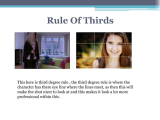 Rule Of Thirds
This here is third degree rule , the third degree rule is where the
character has there eye line where the lines meet, as then this will
make the shot nicer to look at and this makes it look a lot more
professional within this.
 