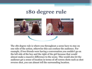 180 degree rule
The 180 degree rule is where you throughout a scene have to stay on
one side of the action, otherwise this can confuse the audience. For
example, if two friends were having a conversation you couldn't go on
the left side of the boy and the right of the girl because that would
almost make a massive difference to the scene. This would also let the
audience get a sense of location in terms of off screen shots such as shot
reverse shot, you can almost tell the surrounding location.
 