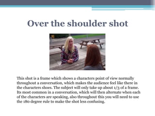 Over the shoulder shot
This shot is a frame which shows a characters point of view normally
throughout a conversation, which makes the audience feel like there in
the characters shoes. The subject will only take up about 1/3 of a frame.
Its most common in a conversation, which will then alternate when each
of the characters are speaking, also throughout this you will need to use
the 180 degree rule to make the shot less confusing.
 