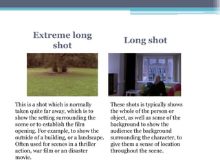 Extreme long
shot
Long shot
These shots is typically shows
the whole of the person or
object, as well as some of the
background to show the
audience the background
surrounding the character, to
give them a sense of location
throughout the scene.
This is a shot which is normally
taken quite far away, which is to
show the setting surrounding the
scene or to establish the film
opening. For example, to show the
outside of a building, or a landscape.
Often used for scenes in a thriller
action, war film or an disaster
movie.
 