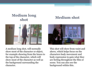 Medium long
shot
Medium shot
A medium long shot, will normally
show most of the character or object,
for example showing from the knees to
the top of the character, which will
show most of the character as well as
the background surrounding the
character.
This shot will show from waist and
above, which helps focus on the
characters body movement and
body expression to gain what they
are feeling throughout the film or
scene. You can also see the
background within this.
 