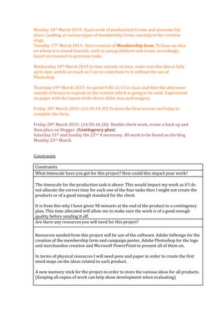 Monday	
  16th	
  March	
  2015-­‐	
  (Last	
  week	
  of	
  production)	
  Create	
  and	
  annotate	
  flat	
  
plans.	
  Looking	
  at	
  various	
  types	
  of	
  membership	
  forms	
  can	
  help	
  in	
  the	
  creation	
  
stage.	
  
Tuesday	
  17th	
  March	
  2015-­‐	
  Start	
  creation	
  of	
  Membership	
  form.	
  To	
  have	
  an	
  idea	
  
on	
  whom	
  it	
  is	
  aimed	
  towards,	
  such	
  as	
  young	
  children	
  and	
  create	
  accordingly,	
  
based	
  on	
  research	
  in	
  previous	
  tasks.	
  
	
  
Wednesday	
  18th	
  March	
  2015	
  in	
  time	
  outside	
  of	
  class,	
  make	
  sure	
  the	
  idea	
  is	
  fully	
  
up	
  to	
  date	
  and	
  do	
  as	
  much	
  as	
  I	
  can	
  to	
  contribute	
  to	
  it	
  without	
  the	
  use	
  of	
  
Photoshop.	
  	
  
	
  
Thursday	
  19th	
  March	
  2015-­‐	
  to	
  spend	
  9:00-­‐12:15	
  in	
  class	
  and	
  then	
  the	
  afternoon	
  
outside	
  of	
  lesson	
  to	
  expand	
  on	
  the	
  content	
  which	
  is	
  going	
  to	
  be	
  used.	
  Experiment	
  
on	
  paper	
  with	
  the	
  layout	
  of	
  the	
  direct	
  debit	
  area	
  and	
  imagery.	
  
	
  
Friday	
  20th	
  March	
  2015-­‐	
  (13:10-­‐14:35)	
  To	
  have	
  the	
  first	
  session	
  on	
  Friday	
  to	
  
complete	
  the	
  form.	
  
	
  	
  
Friday	
  20th	
  March	
  2015-­‐	
  (14:50-­‐16:20)-­‐	
  Double	
  check	
  work,	
  create	
  a	
  back	
  up	
  and	
  
then	
  place	
  on	
  blogger.	
  (Contingency	
  plan)	
  
Saturday	
  21st	
  and	
  Sunday	
  the	
  22nd	
  if	
  necessary.	
  All	
  work	
  to	
  be	
  found	
  on	
  the	
  blog	
  
Monday	
  23rd	
  March.	
  
	
  
	
  
Constraints	
  
	
  
Constraints	
  
What	
  timescale	
  have	
  you	
  got	
  for	
  this	
  project?	
  How	
  could	
  this	
  impact	
  your	
  work?	
  
	
  	
  
The	
  timescale	
  for	
  the	
  production	
  task	
  is	
  above.	
  This	
  would	
  impact	
  my	
  work	
  as	
  if	
  I	
  do	
  
not	
  allocate	
  the	
  correct	
  time	
  for	
  each	
  one	
  of	
  the	
  four	
  tasks	
  then	
  I	
  might	
  not	
  create	
  the	
  
products	
  or	
  of	
  a	
  good	
  enough	
  standard	
  for	
  the	
  client.	
  	
  
	
  
It	
  is	
  from	
  this	
  why	
  I	
  have	
  given	
  90	
  minuets	
  at	
  the	
  end	
  of	
  the	
  product	
  to	
  a	
  contingency	
  
plan.	
  This	
  time	
  allocated	
  will	
  allow	
  me	
  to	
  make	
  sure	
  the	
  work	
  is	
  of	
  a	
  good	
  enough	
  
quality	
  before	
  sending	
  it	
  off.	
  
Are	
  there	
  any	
  resources	
  you	
  will	
  need	
  for	
  this	
  project?	
  	
  
	
  	
  
Resources	
  needed	
  from	
  this	
  project	
  will	
  be	
  use	
  of	
  the	
  software.	
  Adobe	
  InDesign	
  for	
  the	
  
creation	
  of	
  the	
  membership	
  form	
  and	
  campaign	
  poster,	
  Adobe	
  Photoshop	
  for	
  the	
  logo	
  
and	
  merchandise	
  creation	
  and	
  Microsoft	
  PowerPoint	
  to	
  present	
  all	
  of	
  them	
  on.	
  	
  
	
  
In	
  terms	
  of	
  physical	
  resources	
  I	
  will	
  need	
  pens	
  and	
  paper	
  in	
  order	
  to	
  create	
  the	
  first	
  
mind	
  maps	
  on	
  the	
  ideas	
  related	
  to	
  each	
  product.	
  
	
  
A	
  new	
  memory	
  stick	
  for	
  the	
  project	
  in	
  order	
  to	
  store	
  the	
  various	
  ideas	
  for	
  all	
  products.	
  
(Keeping	
  all	
  copies	
  of	
  work	
  can	
  help	
  show	
  development	
  when	
  evaluating)	
  
	
  
 