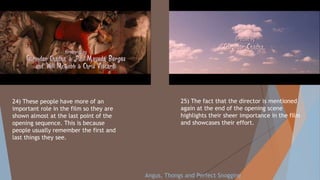 25) The fact that the director is mentioned
again at the end of the opening scene
highlights their sheer importance in the film
and showcases their effort.
24) These people have more of an
important role in the film so they are
shown almost at the last point of the
opening sequence. This is because
people usually remember the first and
last things they see.
Angus, Thongs and Perfect Snogging
 