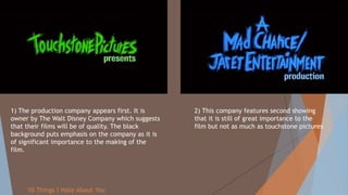 10 Things I Hate About You
1) The production company appears first. It is
owner by The Walt Disney Company which suggests
that their films will be of quality. The black
background puts emphasis on the company as it is
of significant importance to the making of the
film.
2) This company features second showing
that it is still of great importance to the
film but not as much as touchstone pictures
 