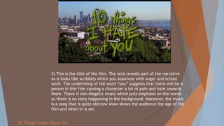 10 Things I Hate About You
3) This is the title of the film. The text reveals part of the narrative
as is looks like scribbles which you associate with anger and school
work. The underlining of the word “you” suggests that there will be a
person in this film causing a character a lot of pain and hate towards
them. There is non-diegetic music which puts emphasis on the words
as there is no story happening in the background. Moreover, the music
is a song that is quite old now show shows the audience the age of the
film and when in is set.
 