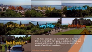 4-10) These actors play the main characters in the film and
there is no narrative story going on at this point which puts
emphasis on their roles in this film, showing them to be
people of significant importance.
10 Things I Hate About You
 