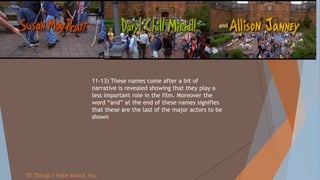 11-13) These names come after a bit of
narrative is revealed showing that they play a
less important role in the film. Moreover the
word “and” at the end of these names signifies
that these are the last of the major actors to be
shown
10 Things I Hate About You
 