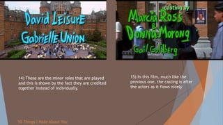 14) These are the minor roles that are played
and this is shown by the fact they are credited
together instead of individually.
15) In this film, much like the
previous one, the casting is after
the actors as it flows nicely
10 Things I Hate About You
 