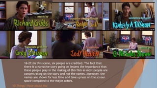 16-21) In this scene, six people are credited. The fact that
there is a narrative story going on lessens the importance that
these people play in the making of this film as most people are
concentrating on the story and not the names. Moreover, the
names are shown for less time and take up less on the screen
space compared to the major actors.
10 Things I Hate About You
 