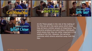 22-25) These people in the role of the making of
the film are all in the same scene which shows
they all have a similar amount of importance. The
executive producers are each shown individually
which shows that they are rather important in the
making of the film. However, the narrative
continues which diverts attention away from the
film.
10 Things I Hate About You
 
