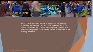 26-28) These names all feature at the end of the opening
scene which shows that they are quite important as people
usually remember the first and last things that the see. The
directors always seem to be the last people to be shown in the
opening sequence.
10 Things I Hate About You
 