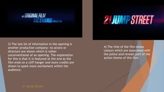 3) The last bit of information in the opening is
another production company- no actors or
directors are shown which is rather
unconventional of an opening. The explanation
for this is that it is featured at the end as the
film ends on a cliff hanger and more credits are
shown to spark more excitement within the
audience.
4) The title of the film shows
colours which are associated with
the police and reveals part of the
action theme of this film.
21 Jump Street
 