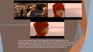 7/8/9) All of these actors are featured near the beginning of the
opening sequence which shows that they are important to the storyline
of the film. The transitioning of the text is exactly the same as the
previous ones showing that they do not have more importance.
Angus, Thongs and Perfect Snogging
 