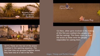 10/11) These are the last of the actors
credited in the opening sequence. The
fact that they are grouped together shows
they have less of a role in the film.
12) Here, other parts involved in the making
of this film are credited (the people who
did the casting). This flows nicely on from
the actors as these were the people
responsible for casting them
Angus, Thongs and Perfect Snogging
 