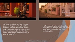 13) Music is credited here and the main
person in charge of music gets credited
singularly. However, this person and the
others after them get less time on screen
than the actors did. Showing that their
role in the making of the film was not as
great as the actors.
14) These people get credited together,
mainly because their job in the film is the
same, but also that their role in not
particularly big.
Angus, Thongs and Perfect Snogging
 
